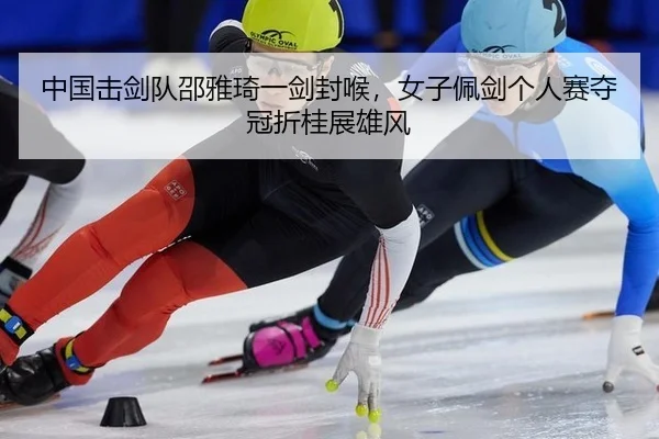 中国击剑队邵雅琦一剑封喉，女子佩剑个人赛夺冠折桂展雄风